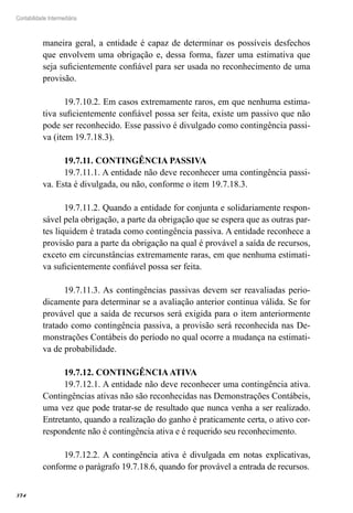 374
Contabilidade Intermediária
maneira geral, a entidade é capaz de determinar os possíveis desfechos
que envolvem uma obrigação e, dessa forma, fazer uma estimativa que
seja suficientemente confiável para ser usada no reconhecimento de uma
provisão.
19.7.10.2. Em casos extremamente raros, em que nenhuma estima-
tiva suficientemente confiável possa ser feita, existe um passivo que não
pode ser reconhecido. Esse passivo é divulgado como contingência passi-
va (item 19.7.18.3).
19.7.11. CONTINGÊNCIA PASSIVA
19.7.11.1. A entidade não deve reconhecer uma contingência passi-
va. Esta é divulgada, ou não, conforme o item 19.7.18.3.
19.7.11.2. Quando a entidade for conjunta e solidariamente respon-
sável pela obrigação, a parte da obrigação que se espera que as outras par-
tes liquidem é tratada como contingência passiva. A entidade reconhece a
provisão para a parte da obrigação na qual é provável a saída de recursos,
exceto em circunstâncias extremamente raras, em que nenhuma estimati-
va suficientemente confiável possa ser feita.
19.7.11.3. As contingências passivas devem ser reavaliadas perio-
dicamente para determinar se a avaliação anterior continua válida. Se for
provável que a saída de recursos será exigida para o item anteriormente
tratado como contingência passiva, a provisão será reconhecida nas De-
monstrações Contábeis do período no qual ocorre a mudança na estimati-
va de probabilidade.
19.7.12. CONTINGÊNCIAATIVA
19.7.12.1. A entidade não deve reconhecer uma contingência ativa.
Contingências ativas não são reconhecidas nas Demonstrações Contábeis,
uma vez que pode tratar-se de resultado que nunca venha a ser realizado.
Entretanto, quando a realização do ganho é praticamente certa, o ativo cor-
respondente não é contingência ativa e é requerido seu reconhecimento.
19.7.12.2. A contingência ativa é divulgada em notas explicativas,
conforme o parágrafo 19.7.18.6, quando for provável a entrada de recursos.
 