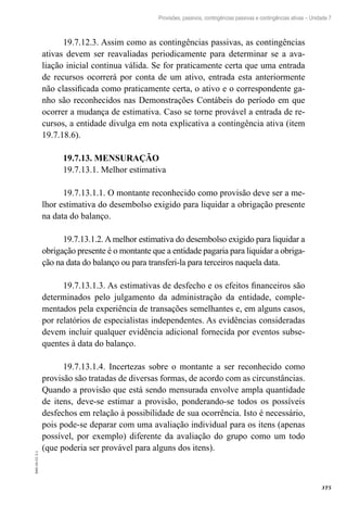 375
EAD-10-CC3.1
Provisões, passivos, contingências passivas e contingências ativas – Unidade 7
19.7.12.3. Assim como as contingências passivas, as contingências
ativas devem ser reavaliadas periodicamente para determinar se a ava-
liação inicial continua válida. Se for praticamente certa que uma entrada
de recursos ocorrerá por conta de um ativo, entrada esta anteriormente
não classificada como praticamente certa, o ativo e o correspondente ga-
nho são reconhecidos nas Demonstrações Contábeis do período em que
ocorrer a mudança de estimativa. Caso se torne provável a entrada de re-
cursos, a entidade divulga em nota explicativa a contingência ativa (item
19.7.18.6).
19.7.13. MENSURAÇÃO
19.7.13.1. Melhor estimativa
19.7.13.1.1. O montante reconhecido como provisão deve ser a me-
lhor estimativa do desembolso exigido para liquidar a obrigação presente
na data do balanço.
19.7.13.1.2. A melhor estimativa do desembolso exigido para liquidar a
obrigação presente é o montante que a entidade pagaria para liquidar a obriga-
ção na data do balanço ou para transferi-la para terceiros naquela data.
19.7.13.1.3. As estimativas de desfecho e os efeitos financeiros são
determinados pelo julgamento da administração da entidade, comple-
mentados pela experiência de transações semelhantes e, em alguns casos,
por relatórios de especialistas independentes. As evidências consideradas
devem incluir qualquer evidência adicional fornecida por eventos subse-
quentes à data do balanço.
19.7.13.1.4. Incertezas sobre o montante a ser reconhecido como
provisão são tratadas de diversas formas, de acordo com as circunstâncias.
Quando a provisão que está sendo mensurada envolve ampla quantidade
de itens, deve-se estimar a provisão, ponderando-se todos os possíveis
desfechos em relação à possibilidade de sua ocorrência. Isto é necessário,
pois pode-se deparar com uma avaliação individual para os itens (apenas
possível, por exemplo) diferente da avaliação do grupo como um todo
(que poderia ser provável para alguns dos itens).
 