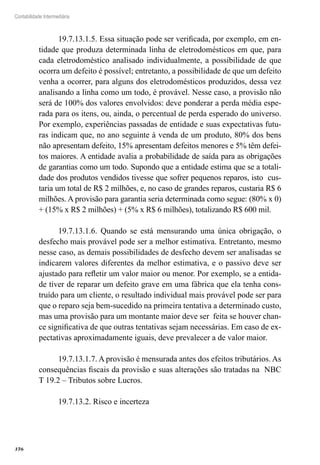 376
Contabilidade Intermediária
19.7.13.1.5. Essa situação pode ser verificada, por exemplo, em en-
tidade que produza determinada linha de eletrodomésticos em que, para
cada eletrodoméstico analisado individualmente, a possibilidade de que
ocorra um defeito é possível; entretanto, a possibilidade de que um defeito
venha a ocorrer, para alguns dos eletrodomésticos produzidos, dessa vez
analisando a linha como um todo, é provável. Nesse caso, a provisão não
será de 100% dos valores envolvidos: deve ponderar a perda média espe-
rada para os itens, ou, ainda, o percentual de perda esperado do universo.
Por exemplo, experiências passadas de entidade e suas expectativas futu-
ras indicam que, no ano seguinte à venda de um produto, 80% dos bens
não apresentam defeito, 15% apresentam defeitos menores e 5% têm defei-
tos maiores. A entidade avalia a probabilidade de saída para as obrigações
de garantias como um todo. Supondo que a entidade estima que se a totali-
dade dos produtos vendidos tivesse que sofrer pequenos reparos, isto cus-
taria um total de R$ 2 milhões, e, no caso de grandes reparos, custaria R$ 6
milhões. A provisão para garantia seria determinada como segue: (80% x 0)
+ (15% x R$ 2 milhões) + (5% x R$ 6 milhões), totalizando R$ 600 mil.
19.7.13.1.6. Quando se está mensurando uma única obrigação, o
desfecho mais provável pode ser a melhor estimativa. Entretanto, mesmo
nesse caso, as demais possibilidades de desfecho devem ser analisadas se
indicarem valores diferentes da melhor estimativa, e o passivo deve ser
ajustado para refletir um valor maior ou menor. Por exemplo, se a entida-
de tiver de reparar um defeito grave em uma fábrica que ela tenha cons-
truído para um cliente, o resultado individual mais provável pode ser para
que o reparo seja bem-sucedido na primeira tentativa a determinado custo,
mas uma provisão para um montante maior deve ser feita se houver chan-
ce significativa de que outras tentativas sejam necessárias. Em caso de ex-
pectativas aproximadamente iguais, deve prevalecer a de valor maior.
19.7.13.1.7. A provisão é mensurada antes dos efeitos tributários. As
consequências fiscais da provisão e suas alterações são tratadas na NBC
T 19.2 – Tributos sobre Lucros.
19.7.13.2. Risco e incerteza
 