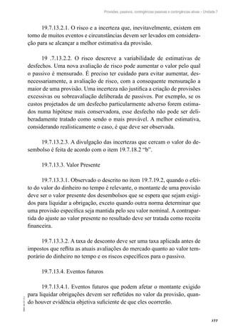 377
EAD-10-CC3.1
Provisões, passivos, contingências passivas e contingências ativas – Unidade 7
19.7.13.2.1. O risco e a incerteza que, inevitavelmente, existem em
torno de muitos eventos e circunstâncias devem ser levados em considera-
ção para se alcançar a melhor estimativa da provisão.
19 .7.13.2.2. O risco descreve a variabilidade de estimativas de
desfechos. Uma nova avaliação de risco pode aumentar o valor pelo qual
o passivo é mensurado. É preciso ter cuidado para evitar aumentar, des-
necessariamente, a avaliação de risco, com a consequente mensuração a
maior de uma provisão. Uma incerteza não justifica a criação de provisões
excessivas ou sobreavaliação deliberada de passivos. Por exemplo, se os
custos projetados de um desfecho particularmente adverso forem estima-
dos numa hipótese mais conservadora, esse desfecho não pode ser deli-
beradamente tratado como sendo o mais provável. A melhor estimativa,
considerando realisticamente o caso, é que deve ser observada.
19.7.13.2.3. A divulgação das incertezas que cercam o valor do de-
sembolso é feita de acordo com o item 19.7.18.2 “b”.
19.7.13.3. Valor Presente
19.7.13.3.1. Observado o descrito no item 19.7.19.2, quando o efei-
to do valor do dinheiro no tempo é relevante, o montante de uma provisão
deve ser o valor presente dos desembolsos que se espera que sejam exigi-
dos para liquidar a obrigação, exceto quando outra norma determinar que
uma provisão específica seja mantida pelo seu valor nominal. A contrapar-
tida do ajuste ao valor presente no resultado deve ser tratada como receita
financeira.
19.7.13.3.2. A taxa de desconto deve ser uma taxa aplicada antes de
impostos que reflita as atuais avaliações do mercado quanto ao valor tem-
porário do dinheiro no tempo e os riscos específicos para o passivo.
19.7.13.4. Eventos futuros
19.7.13.4.1. Eventos futuros que podem afetar o montante exigido
para liquidar obrigações devem ser refletidos no valor da provisão, quan-
do houver evidência objetiva suficiente de que eles ocorrerão.
 