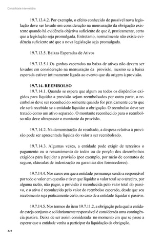 378
Contabilidade Intermediária
19.7.13.4.2. Por exemplo, o efeito conhecido de possível nova legis-
lação deve ser levado em consideração na mensuração da obrigação exis-
tente quando há evidência objetiva suficiente de que é, praticamente, certo
que a legislação seja promulgada. Entretanto, normalmente não existe evi-
dência suficiente até que a nova legislação seja promulgada.
19.7.13.5. Baixas Esperadas de Ativos
19.7.13.5.1.Os ganhos esperados na baixa de ativos não devem ser
levados em consideração na mensuração da provisão, mesmo se a baixa
esperada estiver intimamente ligada ao evento que dá origem à provisão.
19.7.14. REEMBOLSO
19.7.14.1. Quando se espera que algum ou todos os dispêndios exi-
gidos para liquidar a provisão sejam reembolsados por outra parte, o re-
embolso deve ser reconhecido somente quando for praticamente certo que
ele será recebido se a entidade liquidar a obrigação. O reembolso deve ser
tratado como um ativo separado. O montante reconhecido para o reembol-
so não deve ultrapassar o montante da provisão.
19.7.14.2. Na demonstração do resultado, a despesa relativa à provi-
são pode ser apresentada líquida do valor a ser reembolsado.
19.7.14.3. Algumas vezes, a entidade pode exigir de terceiros o
pagamento ou o ressarcimento de todos ou de porção dos desembolsos
exigidos para liquidar a provisão (por exemplo, por meio de contratos de
seguro, cláusulas de indenização ou garantias dos fornecedores).
19.7.14.4. Nos casos em que a entidade permaneça sendo a responsável
por todo o valor em questão e tiver que liquidar o valor total se o terceiro, por
alguma razão, não pagar, a provisão é reconhecida pelo valor total do passi-
vo, e o ativo é reconhecido pelo valor do reembolso esperado, desde que seu
recebimento seja praticamente certo, no caso de a entidade liquidar o passivo.
19.7.14.5. Nos termos do item 19.7.11.2, a obrigação pela qual a entida-
de esteja conjunta e solidariamente responsável é considerada uma contingên-
cia passiva. Deixa de ser assim considerada no momento em que se passe a
esperar que a entidade venha a participar da liquidação da obrigação.
 
