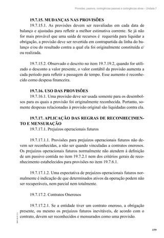 379
EAD-10-CC3.1
Provisões, passivos, contingências passivas e contingências ativas – Unidade 7
19.7.15. MUDANÇAS NAS PROVISÕES
19.7.15.1. As provisões devem ser reavaliadas em cada data de
balanço e ajustadas para refletir a melhor estimativa corrente. Se já não
for mais provável que uma saída de recursos é requerida para liquidar a
obrigação, a provisão deve ser revertida em contrapartida da linha do ba-
lanço e/ou do resultado contra a qual ela foi originalmente constituída e/
ou realizada.
19.7.15.2. Observado o descrito no item 19.7.19.2, quando for utili-
zado o desconto a valor presente, o valor contábil da provisão aumenta a
cada período para refletir a passagem de tempo. Esse aumento é reconhe-
cido como despesa financeira.
19.7.16. USO DAS PROVISÕES
19.7.16.1. Uma provisão deve ser usada somente para os desembol-
sos para os quais a provisão foi originalmente reconhecida. Portanto, so-
mente despesas relacionadas à provisão original são liquidadas contra ela.
19.7.17. APLICAÇÃO DAS REGRAS DE RECONHECIMEN-
TO E MENSURAÇÃO
19.7.17.1. Prejuízos operacionais futuros
19.7.17.1.1. Provisões para prejuízos operacionais futuros não de-
vem ser reconhecidas, a não ser quando vinculadas a contratos onerosos.
Os prejuízos operacionais futuros normalmente não atendem à definição
de um passivo contida no item 19.7.2.1 nem dos critérios gerais de reco-
nhecimento estabelecidos para provisões no item 19.7.6.1.
19.7.17.1.2. Uma expectativa de prejuízos operacionais futuros nor-
malmente é indicação de que determinados ativos da operação podem não
ser recuperáveis, nem parcial nem totalmente.
19.7.17.2. Contratos Onerosos
19.7.17.2.1. Se a entidade tiver um contrato oneroso, a obrigação
presente, ou mesmo os prejuízos futuros inevitáveis, de acordo com o
contrato, devem ser reconhecidos e mensurados como uma provisão.
 