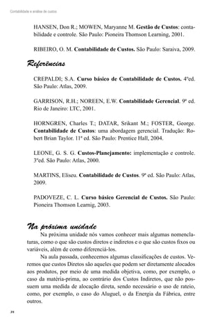 38
Contabilidade e análise de custos
HANSEN, Don R.; MOWEN, Maryanne M. Gestão de Custos: conta-
bilidade e controle. São Paulo: Pioneira Thomson Learning, 2001.
RIBEIRO, O. M. Contabilidade de Custos. São Paulo: Saraiva, 2009.
Referências
CREPALDI; S.A. Curso básico de Contabilidade de Custos. 4ºed.
São Paulo: Atlas, 2009.
GARRISON, R.H.; NOREEN, E.W. Contabilidade Gerencial. 9ª ed.
Rio de Janeiro: LTC, 2001.
HORNGREN, Charles T.; DATAR, Srikant M.; FOSTER, George.
Contabilidade de Custos: uma abordagem gerencial. Tradução: Ro-
bert Brian Taylor. 11ª ed. São Paulo: Prentice Hall, 2004.
LEONE, G. S. G. Custos-Planejamento: implementação e controle.
3ºed. São Paulo: Atlas, 2000.
MARTINS, Eliseu. Contabilidade de Custos. 9ª ed. São Paulo: Atlas,
2009.
PADOVEZE, C. L. Curso básico Gerencial de Custos. São Paulo:
Pioneira Thomson Learnig, 2003.
Na próxima unidade
Na próxima unidade nós vamos conhecer mais algumas nomencla-
turas, como o que são custos diretos e indiretos e o que são custos fixos ou
variáveis, além de como diferenciá-los.
Na aula passada, conhecemos algumas classificações de custos. Ve-
remos que custos Diretos são aqueles que podem ser diretamente alocados
aos produtos, por meio de uma medida objetiva, como, por exemplo, o
caso da matéria-prima, ao contrário dos Custos Indiretos, que não pos-
suem uma medida de alocação direta, sendo necessário o uso de rateio,
como, por exemplo, o caso do Aluguel, o da Energia da Fábrica, entre
outros.
 
