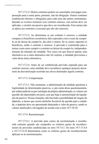 380
Contabilidade Intermediária
19.7.17.2.2. Muitos contratos podem ser cancelados sem pagar com-
pensação para a outra parte; portanto, não há obrigação. Outros contratos
estabelecem direitos e obrigações para cada uma das partes contratantes.
Quando os eventos tornarem esse contrato oneroso, esta norma deve ser
aplicada, e existirá um passivo que deve ser reconhecido. Esta norma não
se aplica aos contratos a executar que não são onerosos.
19.7.17.2.3. Ao determinar se um contrato é oneroso, a entidade
compara os benefícios econômicos dele esperados com o custo de cumpri-
lo ou de deixar de cumpri-lo, dos dois o menor. Se os custos superam os
benefícios, então o contrato é oneroso. A provisão é constituída para o
menor custo entre cumprir o contrato ou deixar de cumpri-lo, independen-
temente da intenção da entidade. Nos casos em que houver apenas uma
alternativa ou a outra alternativa não for realista, a entidade provisiona o
valor dessa única alternativa.
19.7.17.2.4. Antes de ser estabelecida provisão separada para um
contrato oneroso, uma entidade deve reconhecer qualquer prejuízo decor-
rente da desvalorização ocorrida nos ativos destinados àquele contrato.
19.7.17.3. Compensação
19.7.17.3.1. Não raramente, a administração da entidade questiona a
legitimidade de determinados passivos, e, por conta desse questionamento,
por ordem judicial ou por estratégia da própria administração, os valores em
questão são depositados em juízo, sem que haja a caracterização da liquida-
ção do passivo. Nessas situações, não havendo a possibilidade de resgate do
depósito, a menos que ocorra desfecho favorável da questão para a entida-
de, o depósito deve ser apresentado deduzindo o valor do passivo, sendo os
valores atualizados e divulgados de acordo com o item 19.7.18.10.
19.7.17.4. Reestruturação
19.7.17.4.1. A provisão para custos da reestruturação é reconhe-
cida somente quando são cumpridos os critérios gerais de reconheci-
mento de provisões estabelecidas no item 19.7.6.1. Os itens 19.7.17.4.4
a 19.7.17.4.18 demonstram como os critérios gerais de reconhecimento
aplicam-se às reestruturações.
 