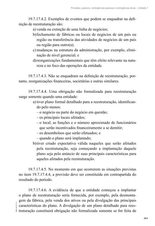 381
EAD-10-CC3.1
Provisões, passivos, contingências passivas e contingências ativas – Unidade 7
19.7.17.4.2. Exemplos de eventos que podem se enquadrar na defi-
nição de reestruturação são:
venda ou extinção de uma linha de negócios;a)	
fechamento de fábricas ou locais de negócios de um país oub)	
região ou transferência das atividades de negócios de um país
ou região para outro(a);
mudanças na estrutura da administração, por exemplo, elimi-c)	
nação de nível gerencial; e
reorganizações fundamentais que têm efeito relevante na natu-d)	
reza e no foco das operações da entidade.
19.7.17.4.3. Não se enquadram na definição de reestruturação, por-
tanto, reorganizações financeiras, societárias e outras similares.
19.7.17.4.4. Uma obrigação não formalizada para reestruturação
surge somente quando uma entidade:
tiver plano formal detalhado para a reestruturação, identifican-a)	
do pelo menos:
o negócio ou parte do negócio em questão;––
os principais locais afetados;––
o local, as funções e o número aproximado de funcionários––
que serão incentivados financeiramente a se demitir;
os desembolsos que serão efetuados; e––
quando o plano será implantado;––
tiver criado expectativa válida naqueles que serão afetadosb)	
pela reestruturação, seja começando a implantação daquele
plano seja pelo anúncio de suas principais características para
aqueles afetados pela reestruturação.
19.7.17.4.5. No momento em que ocorrerem as situações previstas
no item 19.7.17.4.4, a provisão deve ser constituída em contrapartida do
resultado do período.
19.7.17.4.6. A evidência de que a entidade começou a implantar
o plano de reestruturação seria fornecida, por exemplo, pela desmonta-
gem da fábrica, pela venda dos ativos ou pela divulgação das principais
características do plano. A divulgação de um plano detalhado para rees-
truturação constituirá obrigação não formalizada somente se for feita de
 