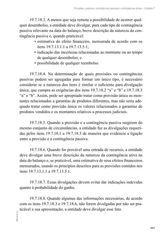 385
EAD-10-CC3.1
Provisões, passivos, contingências passivas e contingências ativas – Unidade 7
19.7.18.3. A menos que seja remota a possibilidade de ocorrer qual-
quer desembolso, a entidade deve divulgar, para cada tipo de contingência
passiva relevante na data do balanço, breve descrição da natureza da con-
tingência passiva e, quando praticável:
estimativa do efeito financeiro, mensurada de acordo com os•	
itens 19.7.13.1.1 a 19.7.13.5.1;
indicação das incertezas relacionadas ao montante ou ao tempo•	
de qualquer desembolso; e
possibilidade de qualquer reembolso.•	
19.7.18.4. Na determinação de quais provisões ou contingências
passivas podem ser agregadas para formar um único tipo, é necessário
considerar se a natureza dos itens é similar o suficiente para divulgação
única, que cumpra as exigências dos itens 19.7.18.2 “a” e “b” e 19.7.18.3
“a” e “b”. Assim, pode ser apropriado tratar como provisão única os mon-
tantes relacionados a garantias de produtos diferentes, mas não seria ade-
quado tratar como provisão única os valores relacionados a garantias de
produtos vendidos e os montantes relativos a processos judiciais.
19.7.18.5. Quando a provisão e a contingência passiva surgirem do
mesmo conjunto de circunstâncias, a entidade faz as divulgações requeri-
das pelos itens 19.7.18.1 a 19.7.18.3 de maneira que evidencie a ligação
entre a provisão e a contingência passiva.
19.7.18.6. Quando for provável uma entrada de recursos, a entidade
deve divulgar uma breve descrição da natureza da contingência ativa na
data do balanço e, se praticável, uma estimativa de seus efeitos financeiros
mensurados, usando os princípios descritos para as provisões contidos nos
itens 19.7.13.1.1 a 19.7.13.5.1.
19.7.18.7. Essas divulgações devem evitar dar indicações indevidas
quanto à probabilidade do ganho.
19.7.18.8. Quando algumas das informações necessárias, de acordo
com os itens 19.7.18.3 e 19.7.18.6, não forem divulgadas por não ser pra-
ticável a sua apresentação, a entidade deve divulgar esse fato.
 