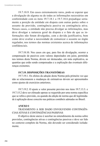 386
Contabilidade Intermediária
19.7.18.9. Em casos extremamente raros, pode-se esperar que
a divulgação de alguma ou de todas as informações necessárias em
conformidade com os itens 19.7.18.1 a 19.7.18.6 prejudique seria-
mente a posição da entidade em disputa com outras partes sobre o
assunto da provisão, contingência passiva ou contingência ativa.
Nesses casos, a entidade não precisa divulgar as informações, mas
deve divulgar a natureza geral da disputa e o fato de que as in-
formações não foram divulgadas, com a devida justificativa, bem
como deve avaliar a necessidade de comunicar o assunto ao órgão
regulador, nos termos das normas existentes acerca de informações
confidenciais.
19.7.18.10. Nos casos em que, para fins de divulgação, ocorrer a
compensação de passivos com valores depositados em juízo, permitida
nos termos desta Norma, devem ser destacadas, em nota explicativa, as
quantias que estão sendo compensadas e a explicação das eventuais dife-
renças existentes.
19.7.19. DISPOSIÇÕES TRANSITÓRIAS
19.7.19.1. Os efeitos da adoção desta Norma pela primeira vez que
não se relacionarem a mudanças de estimativas devem ser apresentados
como ajustes de exercícios anteriores.
19.7.19.2. O ajuste a valor presente previsto nos itens 19.7.13.3. e
19.7.15.2 deve ser efetuado apenas se requerido por uma norma específica
que se refira a provisão, ou quando da edição de norma que dê legitimida-
de à aplicação desse conceito nas práticas contábeis adotadas no Brasil.
ANEXO I
TRATAMENTO A SER DADO ENVOLVENDO CONTINGÊN-
CIAS ATIVAS E CONTINGÊNCIAS PASSIVAS
O objetivo deste anexo é auxiliar no entendimento da norma sobre
provisões, contingências ativas e contingências passivas e deve ser lido
no contexto completo da Norma, não devendo ser considerado isolada-
mente.
 