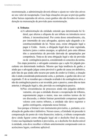 390
Contabilidade Intermediária
reestruturação, a administração deverá efetuar o ajuste no valor dos ativos
ao seu valor de recuperação. Caso haja situações em que se preveja ganho
sobre baixas esperadas de ativos, esses ganhos não são levados em consi-
deração na mensuração de provisão para reestruturação.
4. Tributos
A administração da entidade entende que determinada lei fe-a)	
deral, que alterou a alíquota de um tributo ou introduziu novo
tributo, é inconstitucional. Por conta desse entendimento, ela,
por intermédio de seus advogados, ajuizou ação alegando a in-
constitucionalidade da lei. Nesse caso, existe obrigação legal a
pagar à União. Assim, a obrigação legal deve estar registrada,
inclusive juros e outros encargos, se aplicável, pois estes últimos
têm a característica de provisão derivada de apropriações por
competência. Trata-se de uma obrigação legal e não de provisão
ou de contingência passiva, considerando os conceitos da norma.
Em etapa posterior, o advogado comunica que a ação foi julgada pro-
cedente em determinada instância. Mesmo que haja tendência de ganho, e
ainda que o advogado julgue como provável o ganho de causa em definitivo,
pelo fato de que ainda cabe recurso por parte do credor (a União), a situação
não é ainda considerada praticamente certa, e, portanto, o ganho não deve ser
registrado. É de se ressaltar que a situação avaliada é de contingência ativa, e
não de contingência passiva a ser revertida, pois o passivo, como dito no item
anterior, é obrigação legal e, não, provisão ou contingência passiva.
Nas circunstâncias de processos ainda não julgados definiti-b)	
vamente, em que a entidade discute a recuperação de tributos,
supostamente pagos a maior, mas nos estritos termos da lei
em discussão, e obtém liminar permitindo compensar aqueles
valores com outros tributos, a entidade não deve registrar o
ganho contingente, amparada nessa liminar.
Isso porque a liminar é um instrumento provisório, e, portanto, a re-
alização do ganho não é definitiva. Nesses casos, a Entidade irá proceder à
compensação do ponto de vista financeiro; todavia, o tributo compensado
deve ainda figurar como obrigação legal até o desfecho final da causa.
Como sua liquidação também é provisória, se o desfecho for desfavorável
à entidade, esta deve recolher o tributo anteriormente compensado com os
acréscimos legais, conforme aplicável.
 