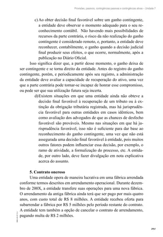 391
EAD-10-CC3.1
Provisões, passivos, contingências passivas e contingências ativas – Unidade 7
Ao obter decisão final favorável sobre um ganho contingente,c)	
a entidade deve observar o momento adequado para o seu re-
conhecimento contábil. Não havendo mais possibilidades de
recursos da parte contrária, o risco da não realização do ganho
contingente é considerado remoto, e, portanto, a entidade deve
reconhecer, contabilmente, o ganho quando a decisão judicial
final produzir seus efeitos, o que ocorre, normalmente, após a
publicação no Diário Oficial.
Isso significa dizer que, a partir desse momento, o ganho deixa de
ser contingente e se torna direito da entidade. Antes do registro do ganho
contingente, porém, e periodicamente após seu registro, a administração
da entidade deve avaliar a capacidade de recuperação do ativo, uma vez
que a parte contrária pode tornar-se incapaz de honrar esse compromisso,
ou pode ser que sua utilização futura seja incerta.
Existem situações em que uma entidade ainda não obteve ad)	
decisão final favorável à recuperação de um tributo ou à ex-
tinção da obrigação tributária registrada, mas há jurisprudên-
cia favorável para outras entidades em casos idênticos, bem
como avaliação dos advogados de que as chances de desfecho
favorável são prováveis. Mesmo nas situações em que há ju-
risprudência favorável, isso não é suficiente para dar base ao
reconhecimento do ganho contingente, uma vez que não está
assegurada uma decisão final favorável à entidade, pois muitos
outros fatores podem influenciar essa decisão, por exemplo, o
ramo de atividade, a formalização do processo, etc. A entida-
de, por outro lado, deve fazer divulgação em nota explicativa
acerca do assunto.
5. Contrato oneroso
Uma entidade opera de maneira lucrativa em uma fábrica arrendada
conforme termos descritos em arrendamento operacional. Durante dezem-
bro de 200X, a entidade transfere suas operações para uma nova fábrica.
O arrendamento da antiga fábrica ainda terá que ser pago por mais quatro
anos, com custo total de R$ 8 milhões. A entidade recebeu oferta para
subarrendar a fábrica por R$ 5 milhões pelo período restante do contrato.
A entidade tem também a opção de cancelar o contrato de arrendamento,
pagando multa de R$ 2 milhões.
 