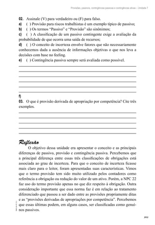 393
EAD-10-CC3.1
Provisões, passivos, contingências passivas e contingências ativas – Unidade 7
Assinale (V) para verdadeiro ou (F) para falso.02.	
( ) Provisão para riscos trabalhistas é um exemplo típico de passivo;a)	
( ) Os termos “Passivo” e “Provisão” são sinônimos;b)	
( ) A classificação de um passivo contingente exige a avaliação dac)	
probabilidade de que ocorra uma saída de recursos;
( ) O conceito de incerteza envolve fatores que não necessariamented)	
conhecemos dada a ausência de informações objetivas o que nos leva a
decisões com base no feeling.
( ) Contingência passiva sempre será avaliada como possível.e)	
f)	
O que é provisão derivada de apropriação por competência? Cite três03.	
exemplos.
Reflexão
O objetivo dessa unidade era apresentar o conceito e as principais
diferenças de passivo, provisão e contingência passiva. Percebemos que
a principal diferença entre essas três classificações de obrigações está
associada ao grau de incerteza. Para que o conceito de incerteza ficasse
mais claro para o leitor, foram apresentadas suas características. Vimos
que o termo provisão tem sido muito utilizado pelos contadores como
referência a obrigação ou redução do valor de um ativo. Porém, a NPC 22
faz uso do termo provisão apenas no que diz respeito à obrigação. Outra
consideração importante que essa norma faz é em relação ao tratamento
diferenciado que passou a ser dado entre as provisões propriamente ditas
e as “provisões derivadas de apropriações por competência”. Percebemos
que essas últimas podem, em alguns casos, ser classificadas como genuí-
nos passivos.
 