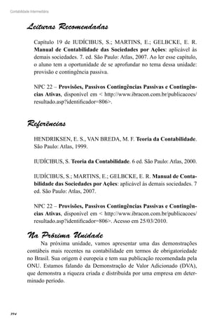 394
Contabilidade Intermediária
Leituras Recomendadas
Capítulo 19 de IUDÍCIBUS, S.; MARTINS, E.; GELBCKE, E. R.
Manual de Contabilidade das Sociedades por Ações: aplicável às
demais sociedades. 7. ed. São Paulo: Atlas, 2007. Ao ler esse capítulo,
o aluno tem a oportunidade de se aprofundar no tema dessa unidade:
provisão e contingência passiva.
NPC 22 – Provisões, Passivos Contingências Passivas e Contingên-
cias Ativas, disponível em < http://www.ibracon.com.br/publicacoes/
resultado.asp?identificador=806>.
Referências
HENDRIKSEN, E. S., VAN BREDA, M. F. Teoria da Contabilidade.
São Paulo: Atlas, 1999.
IUDÍCIBUS, S. Teoria da Contabilidade. 6 ed. São Paulo: Atlas, 2000.
IUDÍCIBUS, S.; MARTINS, E.; GELBCKE, E. R. Manual de Conta-
bilidade das Sociedades por Ações: aplicável às demais sociedades. 7
ed. São Paulo: Atlas, 2007.
NPC 22 – Provisões, Passivos Contingências Passivas e Contingên-
cias Ativas, disponível em < http://www.ibracon.com.br/publicacoes/
resultado.asp?identificador=806>. Acesso em 25/03/2010.
Na Próxima Unidade
Na próxima unidade, vamos apresentar uma das demonstrações
contábeis mais recentes na contabilidade em termos de obrigatoriedade
no Brasil. Sua origem é europeia e tem sua publicação recomendada pela
ONU. Estamos falando da Demonstração de Valor Adicionado (DVA),
que demonstra a riqueza criada e distribuída por uma empresa em deter-
minado período.
 