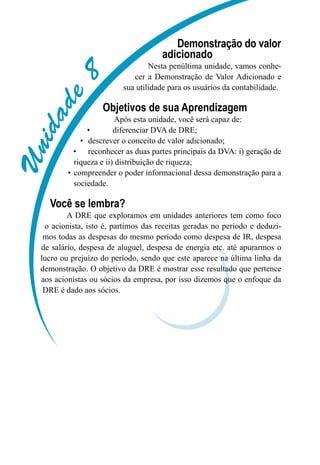 Unidade8
Demonstração do valor
adicionado
Nesta penúltima unidade, vamos conhe-
cer a Demonstração de Valor Adicionado e
sua utilidade para os usuários da contabilidade.
Objetivos de sua Aprendizagem
Após esta unidade, você será capaz de:
diferenciar DVA de DRE;•	
descrever o conceito de valor adicionado;•	
reconhecer as duas partes principais da DVA: i) geração de•	
riqueza e ii) distribuição de riqueza;
compreender o poder informacional dessa demonstração para a•	
sociedade.
Você se lembra?
A DRE que exploramos em unidades anteriores tem como foco
o acionista, isto é, partimos das receitas geradas no período e deduzi-
mos todas as despesas do mesmo período como despesa de IR, despesa
de salário, despesa de aluguel, despesa de energia etc. até apurarmos o
lucro ou prejuízo do período, sendo que este aparece na última linha da
demonstração. O objetivo da DRE é mostrar esse resultado que pertence
aos acionistas ou sócios da empresa, por isso dizemos que o enfoque da
DRE é dado aos sócios.
 