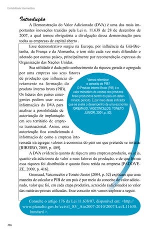 396
Contabilidade Intermediária
Vamos relembrar
o conceito de PIB?
O Produto Interno Bruto (PIB) é o
valor monetário de vendas dos produtos
finais produzidos dentro do país em deter-
minado período. É por meio deste indicador
que se avalia o desempenho de uma economia
[GREMAUD, VASCONCELOS, TONETO
JÚNIOR, 2004, p. 53].
Introdução
A Demonstração do Valor Adicionado (DVA) é uma das mais im-
portantes inovações trazidas pela Lei n. 11.638 de 28 de dezembro de
2007, a qual tornou obrigatória a divulgação dessa demonstração para
todas as empresas de capital aberto .
Esse demonstrativo surgiu na Europa, por influência da Grã-Bre-
tanha, da França e da Alemanha, e tem sido cada vez mais difundido e
adotado por outros países, principalmente por recomendação expressa da
Organização das Nações Unidas.
Sua utilidade é dada pelo conhecimento da riqueza gerada e agregada
por uma empresa aos seus fatores
de produção que influencia di-
retamente na formação do
produto interno bruto (PIB).
Os líderes dos países emer-
gentes podem usar essas
informações da DVA para
analisar a possibilidade de
autorização de implantação
em seu território de empre-
sa transnacional. Assim, essa
autorização fica condicionada à
informação de como a empresa inte-
ressada irá agregar valores à economia do país em que pretende se instalar
[RIBEIRO, 2009, p. 409].
A DVA evidencia quanto de riqueza uma empresa produziu, ou seja,
quanto ela adicionou de valor a seus fatores de produção, e de que forma
essa riqueza foi distribuída e quanto ficou retida na empresa [PADOVE-
ZE, 2009, p. 416].
Gremaud, Vasconcelos e Toneto Júnior (2004, p. 52) explicam que uma
maneira de calcular o PIB de um país é por meio do conceito de valor adicio-
nado, valor que foi, em cada etapa produtiva, acrescido (adicionado) ao valor
das matérias-primas utilizadas. Esse conceito nós vamos explorar a seguir.
Consulte o artigo 176 da Lei 11.638/07, disponível em: <http://
www.planalto.gov.br/ccivil_03/_Ato2007-2010/2007/Lei/L11638.
htm#art1>.
 