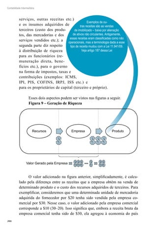 398
Contabilidade Intermediária
Exemplos de ou-
tras receitas são as vendas
de imobilizado – baixa por alienação
de ativos não circulantes. Antigamente,
essas receitas eram classificadas como não
operacionais, mas a terminologia dada a esse
tipo de receita mudou com a Lei 11.941/09.
Veja artigo 187 dessa Lei
serviços, outras receitas etc.)
e os insumos adquiridos de
terceiros (custo dos produ-
tos, das mercadorias e dos
serviços vendidos etc.); a
segunda parte diz respeito
à distribuição de riqueza
para os funcionários (re-
muneração direta, bene-
fícios etc.), para o governo
na forma de impostos, taxas e
contribuições (exemplos: ICMS,
IPI, PIS, COFINS, IRPJ, ISS etc.) e
para os proprietários de capital (terceiro e próprio).
Esses dois aspectos podem ser vistos nas figuras a seguir.
Figura 9 – Geração de Riqueza
Recursos Empresa Produto
Valor Gerado pela Empresa
O valor adicionado na figura anterior, simplificadamente, é calcu-
lado pela diferença entre as receitas que a empresa obtém na venda de
determinado produto e o custo dos recursos adquiridos de terceiros. Para
exemplificar, consideremos que uma determinada unidade de mercadoria
adquirida do fornecedor por $20 tenha sido vendida pela empresa co-
mercial por $30. Nesse caso, o valor adicionado pela empresa comercial
corresponde a $10 (30–20). Isso significa que, embora a receita bruta da
empresa comercial tenha sido de $30, ela agregou à economia do país
 