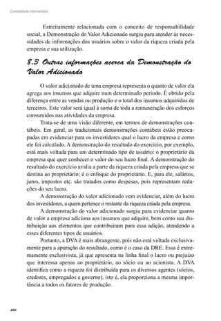 400
Contabilidade Intermediária
Estreitamente relacionada com o conceito de responsabilidade
social, a Demonstração do Valor Adicionado surgiu para atender às neces-
sidades de informações dos usuários sobre o valor da riqueza criada pela
empresa e sua utilização.
Outras informações acerca da Demonstração do8.3 
Valor Adicionado
O valor adicionado de uma empresa representa o quanto de valor ela
agrega aos insumos que adquire num determinado período. É obtido pela
diferença entre as vendas ou produção e o total dos insumos adquiridos de
terceiros. Este valor será igual à soma de toda a remuneração dos esforços
consumidos nas atividades da empresa.
Trata-se de uma visão diferente, em termos de demonstrações con-
tábeis. Em geral, as tradicionais demonstrações contábeis estão preocu-
padas em evidenciar para os investidores qual o lucro da empresa e como
ele foi calculado. A demonstração do resultado do exercício, por exemplo,
está mais voltada para um determinado tipo de usuário: o proprietário da
empresa que quer conhecer o valor do seu lucro final. A demonstração do
resultado do exercício avalia a parte da riqueza criada pela empresa que se
destina ao proprietário; é o enfoque do proprietário. E, para ele, salários,
juros, impostos etc. são tratados como despesas, pois representam redu-
ções do seu lucro.
A demonstração do valor adicionado vem evidenciar, além do lucro
dos investidores, a quem pertence o restante da riqueza criada pela empresa.
A demonstração do valor adicionado surgiu para evidenciar quanto
de valor a empresa adiciona aos insumos que adquire, bem como sua dis-
tribuição aos elementos que contribuíram para essa adição, atendendo a
esses diferentes tipos de usuários.
Portanto, a DVA é mais abrangente, pois não está voltada exclusiva-
mente para a apuração do resultado, como é o caso da DRE. Essa é extre-
mamente exclusivista, já que apresenta na linha final o lucro ou prejuízo
que interessa apenas ao proprietário, ao sócio ou ao acionista. A DVA
identifica como a riqueza foi distribuída para os diversos agentes (sócios,
credores, empregados e governo), isto é, ela proporciona a mesma impor-
tância a todos os fatores de produção.
 