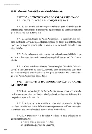 402
Contabilidade Intermediária
Norma brasileira de contabilidade8.4 
NBC T 3.7 – DEMONSTRAÇÃO DO VALOR ADICIONADO
3.7.1. CONCEITUAÇÃO E DISPOSIÇÕES GERAIS
3.7.1.1. Esta norma estabelece procedimentos para evidenciação de
informações econômicas e financeiras, relacionadas ao valor adicionado
pela entidade e sua distribuição.
3.7.1.2. Demonstração do Valor Adicionado é a demonstração con-
tábil destinada a evidenciar, de forma concisa, os dados e as informações
do valor da riqueza gerada pela entidade em determinado período e sua
distribuição.
3.7.1.3. As informações devem ser extraídas da contabilidade e os
valores informados devem ter como base o princípio contábil da compe-
tência.
3.7.1.4. Caso a entidade elabore Demonstrações Contábeis Consoli-
dadas, a Demonstração do Valor Adicionado deve ser elaborada com base
nas demonstrações consolidadas, e não pelo somatório das Demonstra-
ções do Valor Adicionado individuais.
3.7.2.	 ESTRUTURA DA DEMONSTRAÇÃO DO VALOR
ADICIONADO
3.7.2.1. A Demonstração do Valor Adicionado deve ser apresentada
de forma comparativa mediante a divulgação simultânea de informações
do período atual e do anterior.
3.7.2.2. A demonstração referida no item anterior, quando divulga-
da, deve ser efetuada como informação complementar às Demonstrações
Contábeis, não se confundindo com as notas explicativas.
3.7.2.3. A Demonstração do Valor Adicionado deve evidenciar os
componentes abaixo:
a receita bruta e as outras receitas;•	
os insumos adquiridos de terceiros;•	
 