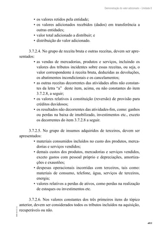403
EAD-10-CC3.1
Demonstração do valor adicionado – Unidade 8
os valores retidos pela entidade;•	
os valores adicionados recebidos (dados) em transferência a•	
outras entidades;
valor total adicionado a distribuir; e•	
distribuição do valor adicionado.•	
3.7.2.4. No grupo de receita bruta e outras receitas, devem ser apre-
sentados:
as vendas de mercadorias, produtos e serviços, incluindo os•	
valores dos tributos incidentes sobre essas receitas, ou seja, o
valor correspondente à receita bruta, deduzidas as devoluções,
os abatimentos incondicionais e os cancelamentos;
as outras receitas decorrentes das atividades afins não constan-•	
tes da letra “a” deste item, acima, ou não constantes do item
3.7.2.8, a seguir;
os valores relativos à constituição (reversão) de provisão para•	
créditos duvidosos;
os resultados não decorrentes das atividades-fim, como: ganhos•	
ou perdas na baixa de imobilizado, investimentos etc., exceto
os decorrentes do item 3.7.2.8 a seguir.
3.7.2.5. No grupo de insumos adquiridos de terceiros, devem ser
apresentados:
materiais consumidos incluídos no custo dos produtos, merca-•	
dorias e serviços vendidos;
demais custos dos produtos, mercadorias e serviços vendidos,•	
exceto gastos com pessoal próprio e depreciações, amortiza-
ções e exaustões;
despesas operacionais incorridas com terceiros, tais como:•	
materiais de consumo, telefone, água, serviços de terceiros,
energia;
valores relativos a perdas de ativos, como perdas na realização•	
de estoques ou investimentos etc.
3.7.2.6. Nos valores constantes dos três primeiros itens do tópico
anterior, devem ser considerados todos os tributos incluídos na aquisição,
recuperáveis ou não.
 