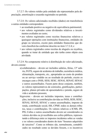 404
Contabilidade Intermediária
3.7.2.7. Os valores retidos pela entidade são representados pela de-
preciação, amortização e exaustão registrados no período.
3.7.2.8. Os valores adicionados recebidos (dados) em transferência
a outras entidades correspondem:
ao resultado positivo ou negativo de equivalência patrimonial;•	
aos valores registrados como dividendos relativos a investi-•	
mentos avaliados ao custo;
aos valores registrados como receitas financeiras relativos a•	
quaisquer operações com instituições financeiras, entidades do
grupo ou terceiros, exceto para entidades financeiras que de-
vem classificá-las conforme descrito no item 3.7.2.4; e
aos valores registrados como receitas de aluguéis ou royalties,•	
quando se tratar de entidade que não tenha como objeto essa
atividade.
3.7.2.9. No componente relativo à distribuição do valor adicionado,
devem constar:
colaboradores – devem ser incluídos salários, férias, 13º salá-a)	
rio, FGTS, seguro de acidentes de trabalho, assistência médica,
alimentação, transporte, etc., apropriados ao custo do produto
ou ao serviço vendido ou ao resultado do período, exceto os
encargos com o INSS, SESI, SESC, SENAI, SENAT, SENAC
e outros assemelhados. Fazem parte desse conjunto, também,
os valores representativos de comissões, gratificações, partici-
pações, planos privados de aposentadoria e pensão, seguro de
vida e acidentes pessoais;
governo – devem ser incluídos impostos, taxas e contribui-b)	
ções, inclusive as contribuições devidas ao INSS, SESI, SESC,
SENAI, SENAT, SENAC e outros assemelhados, imposto de
renda, contribuição social, ISS, CPMF, todos os demais tribu-
tos, taxas e contribuições. Os valores relativos a ICMS, IPI,
PIS, Cofins e outros assemelhados devem ser considerados os
valores devidos ou já recolhidos aos cofres públicos, represen-
tando a diferença entre os impostos incidentes sobre as vendas
e os valores considerados dentro do item “Insumos adquiridos
de terceiros”. Como os tributos são, normalmente, contabili-
zados no resultado como se devidos fossem, e os incentivos
 