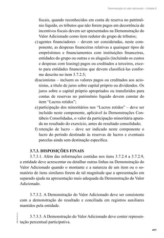 405
EAD-10-CC3.1
Demonstração do valor adicionado – Unidade 8
fiscais, quando reconhecidos em conta de reserva no patrimô-
nio líquido, os tributos que não forem pagos em decorrência de
incentivos fiscais devem ser apresentados na Demonstração do
Valor Adicionado como item redutor do grupo de tributos;
agentes financiadores – devem ser consideradas, neste com-c)	
ponente, as despesas financeiras relativas a quaisquer tipos de
empréstimos e financiamentos com instituições financeiras,
entidades do grupo ou outras e os aluguéis (incluindo os custos
e despesas com leasing) pagos ou creditados a terceiros, exce-
to para entidades financeiras que devem classificá-las confor-
me descrito no item 3.7.2.5;
acionistas – incluem os valores pagos ou creditados aos acio-d)	
nistas, a título de juros sobre capital próprio ou dividendos. Os
juros sobre o capital próprio apropriados ou transferidos para
contas de reservas no patrimônio líquido devem constar do
item “Lucros retidos”;
participação dos minoritários nos “Lucros retidos” – deve sere)	
incluído neste componente, aplicável às Demonstrações Con-
tábeis Consolidadas, o valor da participação minoritária apura-
da no resultado do exercício, antes do resultado consolidado;
retenção de lucro – deve ser indicado neste componente of)	
lucro do período destinado às reservas de lucros e eventuais
parcelas ainda sem destinação específica.
3.7.3. DISPOSIÇÕES FINAIS
3.7.3.1. Além das informações contidas nos itens 3.7.2.4 a 3.7.2.9,
a entidade deve acrescentar ou detalhar outras linhas na Demonstração do
Valor Adicionado quando o montante e a natureza de um item ou o so-
matório de itens similares forem de tal magnitude que a apresentação em
separado ajuda na apresentação mais adequada da Demonstração do Valor
Adicionado.
3.7.3.2. A Demonstração do Valor Adicionado deve ser consistente
com a demonstração do resultado e conciliada em registros auxiliares
mantidos pela entidade.
3.7.3.3. A Demonstração do Valor Adicionado deve conter represen-
tação percentual participativa.
 