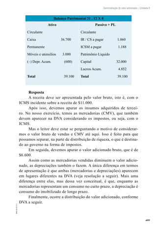 409
EAD-10-CC3.1
Demonstração do valor adicionado – Unidade 8
Balanço Patrimonial 31 . 12 X 0
Ativo
Circulante
Caixa 36.700
Permanente
Móveis e utensílios 3.000
(–) Depr. Acum. (600)
Total 39.100
Passivo + PL
Circulante
IR / CS a pagar 1.060
ICSM a pagar 1.188
Patrimônio Líquido
Capital 32.000
Lucros Acum. 4.852
Total 39.100
Resposta
A receita deve ser apresentada pelo valor bruto, isto é, com o
ICMS incidente sobre a receita de $11.000.
Após isso, devemos apurar os insumos adquiridos de tercei-
ro. No nosso exercício, temos as mercadorias (CMV), que também
devem aparecer na DVA considerando os impostos, ou seja, com o
ICMS.
Mas o leitor deve estar se perguntando o motivo de considerar-
mos o valor bruto de vendas e CMV até aqui. Isso é feito para que
possamos separar, na parte de distribuição de riqueza, o que é destina-
do ao governo na forma de impostos.
Em seguida, devemos apurar o valor adicionado bruto, que é de
$6.600.
Assim como as mercadorias vendidas diminuem o valor adicio-
nado, as depreciações também o fazem. A única diferença em termos
de apresentação é que ambas (mercadorias e depreciações) aparecem
em lugares diferentes na DVA (veja resolução a seguir). Mais uma
diferença entre elas, mas dessa vez conceitual, é que, enquanto as
mercadorias representam um consumo no curto prazo, a depreciação é
consumo do imobilizado de longo prazo.
Finalmente, ocorre a distribuição do valor adicionado, conforme
DVA a seguir.
 