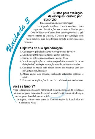 Unidade3
Custos para avaliação
de estoques: custeio por
absorção
Processo de ensino-aprendizagem
Na segunda unidade, vamos conhecer mais
algumas classificações ou termos utilizados pela
Contabilidade de Custos, bem como apresentar o pri-
meiro sistema de Custeio, o Custeio por Absorção com
rateio simples, cuja metodologia permite alocar custos aos
produtos.
Objetivos de sua aprendizagem
Conhecer os principais aspectos de apuração de custos.1.	
Distinguir entre custos diretos e custos indiretos.2.	
Distinguir entre custos variáveis e custos fixos.3.	
Verificar a aplicação de custos aos produtos por meio da meto-4.	
dologia de Custeio por Absorção sem departamentalização.
Conhecer os passos para alocar custos aos produtos com uso5.	
do Custeio por Absorção.
Alocar custos aos produtos utilizando diferentes métodos e6.	
rateio.
Entender as implicações do uso de critérios de rateio distintos.7.	
Você se lembra?
Você já levantou o balanço patrimonial e a demonstração de resultados
de uma empresa brasileira de capital aberto? Ou já viu no site de algu-
ma empresa SA tal demonstração?
A seguir, tem-se uma parte da Demonstração de Resultados da
Companhia Vale:
 