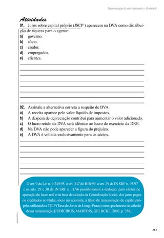 413
EAD-10-CC3.1
Demonstração do valor adicionado – Unidade 8
Atividades
Juros sobre capital próprio (JSCP ) aparecem na DVA como distribui-01.	
ção de riqueza para o agente:
governo.a)	
sócio.b)	
credor.c)	
empregados.d)	
clientes.e)	
Assinale a alternativa correta a respeito de DVA.02.	
A receita aparece pelo valor líquido de impostos.a)	
A despesa de depreciação contribui para aumentar o valor adicionado.b)	
O lucro retido da DVA será idêntico ao lucro do exercício da DRE.c)	
Na DVA não pode aparecer a figura do prejuízo.d)	
A DVA é voltada exclusivamente para os sócios.e)	
O art. 9 da Lei n. 9.249/95, o art. 347 do RIR/99, o art. 29 da IN SRF n. 93/97
e os arts. 29 e 30 da IN SRF n. 11/96 possibilitaram a dedução, para efeitos de
apuração do lucro real e da base de cálculo da Contribuição Social, dos juros pagos
ou creditados ao titular, sócio ou acionista, a título de remuneração de capital pró-
prio, utilizando a TJLP(Taxa de Juros de Longo Prazo) como parâmetro de cálculo
dessa remuneração [IUDÍCIBUS, MARTINS, GELBCKE, 2007, p. 358].
 