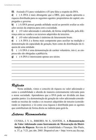 414
Contabilidade Intermediária
Assinale (V) para verdadeiro e (F) pra falso a respeito da DVA.03.	
( ) A DVA é mais abrangente que a DRE, pois aquela apresenta aa)	
riqueza distribuída para os seguintes agentes: proprietários de capital, em-
pregados e governo.
( ) A DVA possui grande utilidade social ao permitir avaliar as rela-b)	
ções sociais da empresa para com a sociedade.
( ) O valor adicionado é calculado, de forma simplificada, pela dife-c)	
rença entre as vendas e os recursos adquiridos de terceiros.
( ) O valor adicionado é sinônimo de faturamento bruto.d)	
( ) A DVA é a forma mais competente para auxiliar na medição ee)	
demonstração da capacidade de geração, bem como de distribuição da ri-
queza de uma entidade.
( ) A DVA é uma demonstração de caráter voluntário, isto é, as em-f)	
presa não são obrigadas a publicá-la.
( ) A DVA é interessante apenas aos sócios.g)	
Reflexão
Nesta unidade, vimos o conceito de riqueza ou valor adicionado e
como a contabilidade o aborda de maneira extremamente relevante para
a nossa sociedade. Aprendemos que a DVA pode ser dividida em duas
grandes partes: i) a demonstração de geração do valor adicionado conside-
rando as receitas de vendas e os recursos adquiridos de terceiro (conside-
rando os impostos); e ii) como essa riqueza é distribuída para os agentes
que contribuíram de forma direta ou indireta para gerá-la.
Leituras Recomendadas
CUNHA, J. V. A., RIBEIRO, M. S., SANTOS, A. A Demonstração
do Valor Adicionado como Instrumento de Mensuração da Distri-
buição da Riqueza. Revista de Contabilidade e Finanças. São Paulo,
n. 37, p. 7-23, jan./abr. 2005. Disponível em < http://www.eac.fea.usp.
 