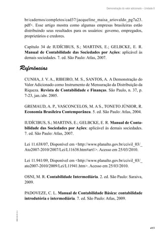 415
EAD-10-CC3.1
Demonstração do valor adicionado – Unidade 8
br/cadernos/completos/cad37/jacqueline_maisa_ariovaldo_pg7a23.
pdf>. Esse artigo mostra como algumas empresas brasileiras estão
distribuindo seus resultados para os usuários: governo, empregados,
proprietários e credores.
Capítulo 34 de IUDÍCIBUS, S.; MARTINS, E.; GELBCKE, E. R.
Manual de Contabilidade das Sociedades por Ações: aplicável às
demais sociedades. 7. ed. São Paulo: Atlas, 2007.
Referências
CUNHA, J. V. A., RIBEIRO, M. S., SANTOS, A. A Demonstração do
Valor Adicionado como Instrumento de Mensuração da Distribuição da
Riqueza. Revista de Contabilidade e Finanças. São Paulo, n. 37, p.
7-23, jan./abr. 2005.
GREMAUD, A. P., VASCONCELOS, M. A S., TONETO JÚNIOR, R.
Economia Brasileira Contemporânea. 5. ed. São Paulo: Atlas, 2004.
IUDÍCIBUS, S.; MARTINS, E.; GELBCKE, E. R. Manual de Conta-
bilidade das Sociedades por Ações: aplicável às demais sociedades.
7. ed. São Paulo: Atlas, 2007.
Lei 11.638/07, Disponível em <http://www.planalto.gov.br/ccivil_03/_
Ato2007-2010/2007/Lei/L11638.htm#art1>. Acesso em 25/03/2010.
Lei 11.941/09, Disponível em <http://www.planalto.gov.br/ccivil_03/_
ato2007-2010/2009/Lei/L11941.htm>. Acesso em 25/03/2010.
OSNI, M. R. Contabilidade Intermediária. 2. ed. São Paulo: Saraiva,
2009.
PADOVEZE, C. L. Manual de Contabilidade Básica: contabilidade
introdutória e intermediária. 7. ed. São Paulo: Atlas, 2009.
 