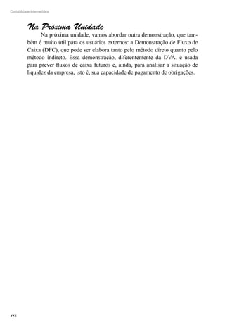 416
Contabilidade Intermediária
Na Próxima Unidade
Na próxima unidade, vamos abordar outra demonstração, que tam-
bém é muito útil para os usuários externos: a Demonstração de Fluxo de
Caixa (DFC), que pode ser elabora tanto pelo método direto quanto pelo
método indireto. Essa demonstração, diferentemente da DVA, é usada
para prever fluxos de caixa futuros e, ainda, para analisar a situação de
liquidez da empresa, isto é, sua capacidade de pagamento de obrigações.
 
