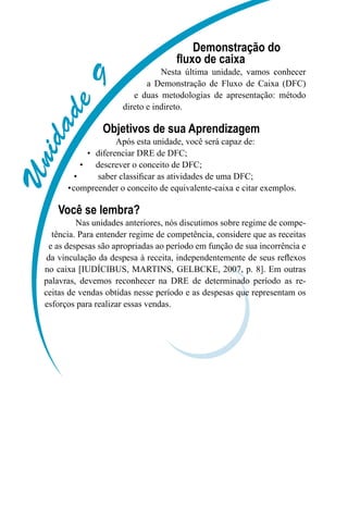 Unidade9
Demonstração do
fluxo de caixa
Nesta última unidade, vamos conhecer
a Demonstração de Fluxo de Caixa (DFC)
e duas metodologias de apresentação: método
direto e indireto.
Objetivos de sua Aprendizagem
Após esta unidade, você será capaz de:
diferenciar DRE de DFC;•	
descrever o conceito de DFC;•	
saber classificar as atividades de uma DFC;•	
compreender o conceito de equivalente-caixa e citar exemplos.•	
Você se lembra?
Nas unidades anteriores, nós discutimos sobre regime de compe-
tência. Para entender regime de competência, considere que as receitas
e as despesas são apropriadas ao período em função de sua incorrência e
da vinculação da despesa à receita, independentemente de seus reflexos
no caixa [IUDÍCIBUS, MARTINS, GELBCKE, 2007, p. 8]. Em outras
palavras, devemos reconhecer na DRE de determinado período as re-
ceitas de vendas obtidas nesse período e as despesas que representam os
esforços para realizar essas vendas.
 
