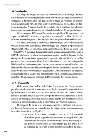 418
Contabilidade Intermediária
Introdução
Ao longo do tempo, percebeu-se a necessidade da elaboração de uma
nova demonstração que representasse um novo fluxo, não restrito apenas ao
de receitas e despesas, uma vez que a demonstração de resultado dá um flu-
xo de determinado período, mas relativo simplesmente às receitas e às des-
pesas incorridas. A demonstração de resultado não é um fluxo completo de
toda a movimentação financeira da entidade num lapso de tempo qualquer.
Já em março de 1971, o AICPA emitiu sua opinião nº 19, que entrou em
vigor em 30/09/1971 e tornou obrigatória a apresentação do Fluxo de Fundos,
mas comadenominaçãode“DemonstraçãodasAlteraçõesnaPosiçãoFinanceira”.
No Brasil, conforme já se previa, a Demonstração das Modificações da
Posição Financeira, denominada Demonstração das Origens e Aplicações de
Recursos (DOAR), foi substituída pela Demonstração do Fluxo de Caixa (Lei
11.638/2007). A diferença fundamental entre as duas demonstrações é que a
DOAR é elaborada com base no conceito de capital circulante líquido, dentro
do regime de competência, apresentando, portanto, disponibilidade de médio
prazo, e a Demonstração do Fluxo de Caixa baseia-se no conceito de disponibi-
lidade imediata, dentro do regime de caixa puro, mostrando a modificação ocor-
rida no saldo de disponibilidades da Empresa durante determinado período, por
meio dos fluxos de recebimentos e pagamentos. O fluxo financeiro da empresa,
notadamente para o usuário não familiarizado com a Contabilidade, fica muito
mais fácil de ser entendido por meio da Demonstração do Fluxo de Caixa.
Conceito9.1 
O demonstrativo do Fluxo de Caixa é o instrumento financeiro que
permite ao administrador monitorar a evolução do equilíbrio ou do dese-
quilíbrio entre a entrada e a saída de dinheiro durante um período deter-
minado, possibilitando a adoção antecipada de medidas tendentes a asse-
gurar a disponibilidade de fundos para atendimento dos compromissos da
empresa e possibilitando, ainda, a ocorrência de recursos inativos.
O conceito de caixa a ser utilizado engloba o dinheiro em caixa e
em bancos, bem como os equivalentes de caixa, assim considerados os
investimentos altamente líquidos:
que sejam, de imediato, conversíveis em caixa, conforme defi-––
nição da empresa, e que devem constar em nota explicativa (po-
dendo incluir aplicações com vencimento de até três meses); e
que estejam tão próximos do vencimento que não exista risco––
de mudança de valor em função de alteração na taxa de juros.
 