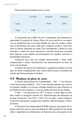 424
Contabilidade Intermediária
Outra maneira de comparar lucro e caixa:
31/12/X1 31/01/X2 01/03/X2
Lucro – $150 $250
Caixa $100 – –
A informação que a DRE nos traz é importante, pois demonstra a
capacidade de geração de futuros fluxos de caixa (positivos ou negati-
vos) ao esperarmos que as receitas obtidas por meio de vendas a prazo
irão se transformar em caixa, dado que a empresa receba o valor refe-
rente ao direito adquirido na venda. Em contrapartida, o fluxo de caixa
(entradas e saídas de caixa) demonstra a posição financeira assumida
pela empresa, o que implica necessariamente em liquidez, solvência e
flexibilidade financeira.
Esperamos que, com essa simples demonstração, o leitor tenha
compreendido o poder informacional das demonstrações de fluxo de
caixa e de resultado.
A análise dos prazos de recebimento e pagamento poderia ser feita
aqui, de forma complementar, mas vamos deixá-la para a disciplina de
Análise das Demonstrações Contábeis.
Histórico do fluxo de caixa9.3 
A Norma Internacional de Contabilidade – NIC – 7 (ou Interna-
cional Accounting Standard – IAS 7) trata da apresentação que resume,
no período contábil, os recursos tornados disponíveis para financiar as
atividades de uma empresa e o uso que tenha sido feito de tais fundos.
A NIC– 7 foi aprovada em 1977. À época, o título dado ao rela-
tório citado no parágrafo anterior foi “Demonstração das Mutações na
Posição Financeira”. Em 1922, o IAS–7 foi revisado; o título original é
Cash Flow Statements e propõe dois modelos: Método Indireto e Méto-
do Direto.
O Financial Accounting Board (FASB) começou seu projeto de re-
portar o fluxo de caixa no início da década de 1980, quando fez um estudo
sobre a importância de informações de fluxo de caixa como parte de seu
 