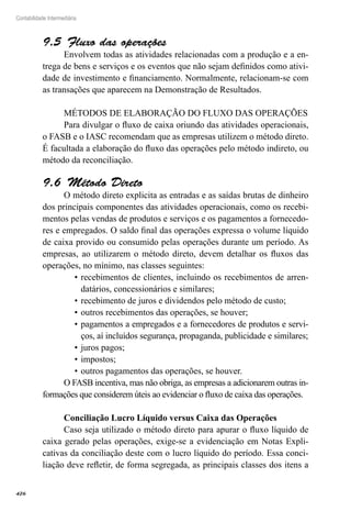 426
Contabilidade Intermediária
Fluxo das operações9.5 
Envolvem todas as atividades relacionadas com a produção e a en-
trega de bens e serviços e os eventos que não sejam definidos como ativi-
dade de investimento e financiamento. Normalmente, relacionam-se com
as transações que aparecem na Demonstração de Resultados.
MÉTODOS DE ELABORAÇÃO DO FLUXO DAS OPERAÇÕES
Para divulgar o fluxo de caixa oriundo das atividades operacionais,
o FASB e o IASC recomendam que as empresas utilizem o método direto.
É facultada a elaboração do fluxo das operações pelo método indireto, ou
método da reconciliação.
Método Direto9.6 
O método direto explicita as entradas e as saídas brutas de dinheiro
dos principais componentes das atividades operacionais, como os recebi-
mentos pelas vendas de produtos e serviços e os pagamentos a fornecedo-
res e empregados. O saldo final das operações expressa o volume líquido
de caixa provido ou consumido pelas operações durante um período. As
empresas, ao utilizarem o método direto, devem detalhar os fluxos das
operações, no mínimo, nas classes seguintes:
recebimentos de clientes, incluindo os recebimentos de arren-•	
datários, concessionários e similares;
recebimento de juros e dividendos pelo método de custo;•	
outros recebimentos das operações, se houver;•	
pagamentos a empregados e a fornecedores de produtos e servi-•	
ços, aí incluídos segurança, propaganda, publicidade e similares;
juros pagos;•	
impostos;•	
outros pagamentos das operações, se houver.•	
O FASB incentiva, mas não obriga, as empresas a adicionarem outras in-
formações que considerem úteis ao evidenciar o fluxo de caixa das operações.
Conciliação Lucro Líquido versus Caixa das Operações
Caso seja utilizado o método direto para apurar o fluxo líquido de
caixa gerado pelas operações, exige-se a evidenciação em Notas Expli-
cativas da conciliação deste com o lucro líquido do período. Essa conci-
liação deve refletir, de forma segregada, as principais classes dos itens a
 