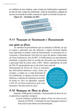 430
Contabilidade Intermediária
no cotidiano de uma empresa, como compra de matéria-prima, pagamento
de mão de obra, compra de imobilizado, venda de mercadorias, captação de
recursos no mercado de crédito, aumento de capital via emissão de ações etc.
Figura 16 – Atividades da DFC
Atividade Operacional
Atividade de Investimento
Atividade de Financiamento
Transação de Investimento e Financiamento9.11 
sem efeito no Caixa
Ao contrário do procedimento que era adotado na DOAR, em que
as origens e aplicações que não afetavam o capital circulante líquido
eram reportadas no próprio corpo da demonstração, as transações de in-
vestimento e financiamento sem efeito no caixa são apenas evidenciadas
em Notas Explicativas, fora da DFC. O FASB adotou esse procedimento
atendendo a sugestões feitas na ocasião das discussões que antecederam
a aprovação final da norma sobre a DFC. Muitos respondentes do draft
do FAS–95 argumentaram que só deveriam fazer parte da
Demonstração de Fluxos de Caixa as transações
que efetivamente afetassem o caixa. Assim, por
exemplo, a compra ou a venda financiada de
um imobilizado, as doações de bens (exceto
dinheiro), o aumento de capital por conversão
de dívida etc. deve ser reportados, segundo
o FAS–95, em Notas Explicativas, pois essas
transações “não têm efeito no caixa”.
Vantagens do Fluxo de Caixa9.12 
Segundo a bibliografia consultada, a demonstração do fluxo de cai-
xa apresenta as seguintes vantagens:
existe tendência mundial de adotar o Fluxo de Caixa em de-a)	
trimento da DOAR. A utilização de uma linguagem comum é
forte motivo para adotar essa demonstração;
Conexão:
O aluno pode aprofundar
seus conhecimentos a respeito
de fluxo de caixa no CPC 03, que
trata especificamente dessa demons-
tração < http://www.cpc.org.br/pdf/
CPC_03_R1.pdf>. Lá encontram-se de-
finições de caixa e equivalente-caixa,
a maneira de elaborar e divulgar
as atividades que compõem o
fluxo de caixa etc.
 