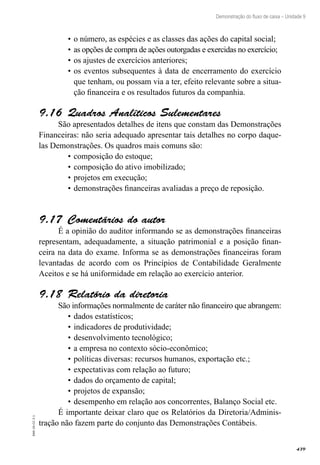 439
EAD-10-CC3.1
Demonstração do fluxo de caixa – Unidade 9
o número, as espécies e as classes das ações do capital social;•	
as opções de compra de ações outorgadas e exercidas no exercício;•	
os ajustes de exercícios anteriores;•	
os eventos subsequentes à data de encerramento do exercício•	
que tenham, ou possam via a ter, efeito relevante sobre a situa-
ção financeira e os resultados futuros da companhia.
Quadros Analíticos Sulementares9.16 
São apresentados detalhes de itens que constam das Demonstrações
Financeiras: não seria adequado apresentar tais detalhes no corpo daque-
las Demonstrações. Os quadros mais comuns são:
composição do estoque;•	
composição do ativo imobilizado;•	
projetos em execução;•	
demonstrações financeiras avaliadas a preço de reposição.•	
Comentários do autor9.17 
É a opinião do auditor informando se as demonstrações financeiras
representam, adequadamente, a situação patrimonial e a posição finan-
ceira na data do exame. Informa se as demonstrações financeiras foram
levantadas de acordo com os Princípios de Contabilidade Geralmente
Aceitos e se há uniformidade em relação ao exercício anterior.
Relatório da diretoria9.18 
São informações normalmente de caráter não financeiro que abrangem:
dados estatísticos;•	
indicadores de produtividade;•	
desenvolvimento tecnológico;•	
a empresa no contexto sócio-econômico;•	
políticas diversas: recursos humanos, exportação etc.;•	
expectativas com relação ao futuro;•	
dados do orçamento de capital;•	
projetos de expansão;•	
desempenho em relação aos concorrentes, Balanço Social etc.•	
É importante deixar claro que os Relatórios da Diretoria/Adminis-
tração não fazem parte do conjunto das Demonstrações Contábeis.
 