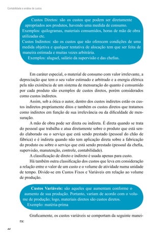 44
Contabilidade e análise de custos
Custos Diretos: são os custos que podem ser diretamente
apropriados aos produtos, havendo uma medida de consumo.
Exemplos: quilogramas, materiais consumidos, horas de mão de obra
utilizadas etc.
Custos Indiretos: são os custos que não oferecem condições de uma
medida objetiva e qualquer tentativa de alocação tem que ser feita de
maneira estimada e muitas vezes arbitrária.
Exemplos: aluguel, salário da supervisão e das chefias.
Em caráter especial, o material de consumo com valor irrelevante, a
depreciação que tem o seu valor estimado e arbitrado e a energia elétrica
pela não existência de um sistema de mensuração do quanto é consumido
por cada produto são exemplos de custos diretos, porém considerados
como custos indiretos.
Assim, sob a ótica o autor, dentro dos custos indiretos estão os cus-
tos indiretos propriamente ditos e também os custos diretos que tratamos
como indiretos em função de sua irrelevância ou da dificuldade de men-
suração.
A mão de obra pode ser direta ou indireta. É direta quando se trata
do pessoal que trabalha e atua diretamente sobre o produto que está sen-
do elaborado ou o serviço que está sendo prestado (pessoal do chão de
fábrica) e é indireta quando não tem aplicação direta sobre a fabricação
do produto ou sobre o serviço que está sendo prestado (pessoal da chefia,
supervisão, manutenção, controle, contabilidade).
A classificação de direto e indireto é usada apenas para custo.
Há também outra classificação dos custos que leva em consideração
a relação entre o valor de um custo e o volume de atividade numa unidade
de tempo. Divide-se em Custos Fixos e Variáveis em relação ao volume
de produção.
Custos Variáveis: são aqueles que aumentam conforme o
aumento de sua produção. Portanto, variam de acordo com o volu-
me de produção; logo, materiais diretos são custos diretos.
Exemplo: matéria-prima
Graficamente, os custos variáveis se comportam da seguinte manei-
ra:
 