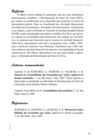 441
EAD-10-CC3.1
Demonstração do fluxo de caixa – Unidade 9
Reflexão
O objetivo desta unidade foi apresentar uma das mais importantes
demonstrações contábeis: a Demonstração do Fluxo de Caixa (DFC),
que explica as modificações ou as alterações que ocorreram no caixa em
determinado período. Pode ser classificada em: Atividade Operacional,
Atividades de Investimento e Atividades de Financiamento. Comentamos
a sua origem, a qual é atribuída ao Financial Accounting Standards Board
(FASB), órgão normatizador das práticas contábeis dos EUA, que procu-
rou atender às necessidades norte-americanas com relação aos investido-
res e às empresas que buscavam cap tar recursos no mercado financeiro.
Além disso, apresentamos uma breve comparação entre a DRE e DFC,
com o intuito de esclarecer suas diferenças. Percebemos que a DFC per-
mite conhecer a posição financeira da empresa e sua capacidade de honrar
compromissos. Por último, apresentamos um caso para ilustrar a aplica-
ção e a elaboração da Demonstração de Fluxo de Caixa.
Leituras recomendadas
Capítulo 31 de IUDÍCIBUS, S.; MARTINS, E.; GELBCKE, E. R.
Manual de Contabilidade das Sociedades por Ações: aplicável às
demais sociedades. 7. ed. São Paulo: Atlas, 2007. Nesse capítulo, o
aluno pode se aprofundar na elaboração da Demonstração de Fluxo de
Caixa pelos dois métodos: Direto e Indireto.
Capítulo 10 de OSNI, M. R. Contabilidade Intermediária. 2. ed. São
Paulo: Saraiva, 2009.
Referências
IUDÍCIBUS, S.; MARTINS, E.; GELBCKE, E. R. Manual de Conta-
bilidade das Sociedades por Ações: aplicável às demais sociedades.
7. ed. São Paulo: Atlas, 2007.
 