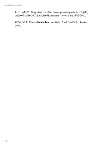442
Contabilidade Intermediária
Lei 11.638/07, Disponível em <http://www.planalto.gov.br/ccivil_03/_
Ato2007–2010/2007/Lei/L11638.htm#art1>. Acesso em 25/03/2010.
OSNI, M. R. Contabilidade Intermediária. 2. ed. São Paulo: Saraiva,
2009.
 