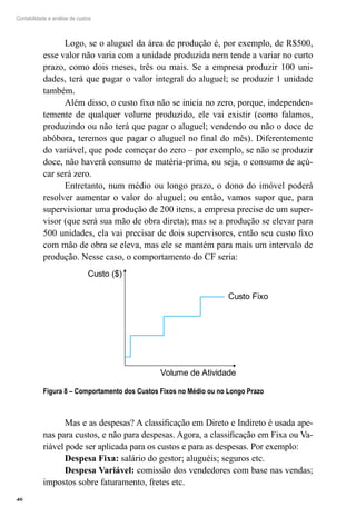 46
Contabilidade e análise de custos
Logo, se o aluguel da área de produção é, por exemplo, de R$500,
esse valor não varia com a unidade produzida nem tende a variar no curto
prazo, como dois meses, três ou mais. Se a empresa produzir 100 uni-
dades, terá que pagar o valor integral do aluguel; se produzir 1 unidade
também.
Além disso, o custo fixo não se inicia no zero, porque, independen-
temente de qualquer volume produzido, ele vai existir (como falamos,
produzindo ou não terá que pagar o aluguel; vendendo ou não o doce de
abóbora, teremos que pagar o aluguel no final do mês). Diferentemente
do variável, que pode começar do zero – por exemplo, se não se produzir
doce, não haverá consumo de matéria-prima, ou seja, o consumo de açú-
car será zero.
Entretanto, num médio ou longo prazo, o dono do imóvel poderá
resolver aumentar o valor do aluguel; ou então, vamos supor que, para
supervisionar uma produção de 200 itens, a empresa precise de um super-
visor (que será sua mão de obra direta); mas se a produção se elevar para
500 unidades, ela vai precisar de dois supervisores, então seu custo fixo
com mão de obra se eleva, mas ele se mantém para mais um intervalo de
produção. Nesse caso, o comportamento do CF seria:
Custo ($)
Volume de Atividade
Custo Fixo
Figura 8 – Comportamento dos Custos Fixos no Médio ou no Longo Prazo
Mas e as despesas? A classificação em Direto e Indireto é usada ape-
nas para custos, e não para despesas. Agora, a classificação em Fixa ou Va-
riável pode ser aplicada para os custos e para as despesas. Por exemplo:
Despesa Fixa: salário do gestor; aluguéis; seguros etc.
Despesa Variável: comissão dos vendedores com base nas vendas;
impostos sobre faturamento, fretes etc.
 