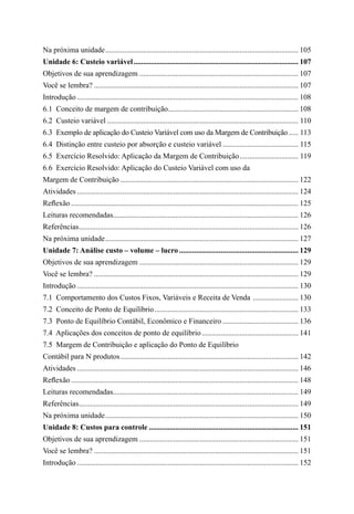 Na próxima unidade....................................................................................................... 105
Unidade 6: Custeio variável........................................................................................ 107
Objetivos de sua aprendizagem..................................................................................... 107
Você se lembra?............................................................................................................. 107
Introdução...................................................................................................................... 108
6.1  Conceito de margem de contribuição..................................................................... 108
6.2  Custeio variável...................................................................................................... 110
6.3  Exemplo de aplicação do Custeio Variável com uso da Margem de Contribuição...... 113
6.4  Distinção entre custeio por absorção e custeio variável......................................... 115
6.5  Exercício Resolvido: Aplicação da Margem de Contribuição................................ 119
6.6  Exercício Resolvido: Aplicação do Custeio Variável com uso da
Margem de Contribuição............................................................................................... 122
Atividades...................................................................................................................... 124
Reflexão......................................................................................................................... 125
Leituras recomendadas................................................................................................... 126
Referências..................................................................................................................... 126
Na próxima unidade....................................................................................................... 127
Unidade 7: Análise custo – volume – lucro................................................................ 129
Objetivos de sua aprendizagem..................................................................................... 129
Você se lembra?............................................................................................................. 129
Introdução...................................................................................................................... 130
7.1  Comportamento dos Custos Fixos, Variáveis e Receita de Venda ......................... 130
7.2  Conceito de Ponto de Equilíbrio............................................................................. 133
7.3  Ponto de Equilíbrio Contábil, Econômico e Financeiro......................................... 136
7.4  Aplicações dos conceitos de ponto de equilíbrio.................................................... 141
7.5  Margem de Contribuição e aplicação do Ponto de Equilíbrio
Contábil para N produtos............................................................................................... 142
Atividades...................................................................................................................... 146
Reflexão......................................................................................................................... 148
Leituras recomendadas................................................................................................... 149
Referências..................................................................................................................... 149
Na próxima unidade....................................................................................................... 150
Unidade 8: Custos para controle................................................................................ 151
Objetivos de sua aprendizagem..................................................................................... 151
Você se lembra?............................................................................................................. 151
Introdução...................................................................................................................... 152
 