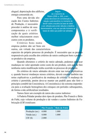 50
Contabilidade e análise de custos
Seguin-
do o raciocínio de
Ribeiro (2009, p. 305), a em-
presa deve levar em consideração a
relação custo-benefício no momento de
decidir sobre a escolha da base de rateio
a ser utilizada para evitar cálculos e detalhes
desnecessários, uma vez que são inúmeras as
bases de rateio que podem ser adotadas.
aluguel, depreciação dos edifícios,
energia consumida etc.
Para uma devida alo-
cação dos Custos Indiretos
de Produção, é necessário
proceder à análise de seus
componentes e à verifi-
cação de quais critérios
melhor relacionarem esses
custos com os produtos.
Critérios bons numa
empresa podem não ser bons em
outras, em virtude das características
especiais do próprio processo de produção. É necessário que as pessoas
responsáveis pela escolha dos critérios de rateio conheçam bem o proces-
so produtivo da empresa.
Quando alteramos o critério de rateio adotado, podemos provocar
mudanças no valor apontado como custo de um produto, sem que de fato
nenhuma outra modificação tenha ocorrido no processo de produção.
Os critérios de rateio adotados devem estar nas notas explicativas
e, quando houver mudanças nesses critérios, deverá constar também nas
notas explicativas a justificativa da mudança de critério. A mudança de
critério é permitida, porém deve-se manter um padrão para não ferir o
princípio contábil da Consistência. A Consistência é de extrema importân-
cia para a avaliação homogênea dos estoques em períodos subsequentes,
de forma a não artificializar resultados.
Vamos fazer um exemplo de rateio dos custos indiretos:
A Padaria Paladar produz dois tipos de produto, Pão Francês e Bolo
de Fubá, cujo volume de produção e de vendas e custos Indiretos de Fa-
bricação (CIF) totalizam:
Pão Francês Bolo de Fubá
Produção (un.) 4.000 1.000
Venda (un.) 4.000 1.000
CIF ($) 2.000
 