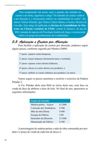 52
Contabilidade e análise de custos
Para compreender um pouco mais a questão dos métodos de
custeio e de rateio, sugerimos o artigo “Os métodos de custeio variável
e por absorção e o inconsciente coletivo na contabilidade de custos”, dos
autores Valmor Slomski, Igor Veloso Colares Batista e Erasmo Moreira de
Carvalho. Este artigo foi publicado na Revista de Contabilidade do Mes-
trado em Ciências Contábeis da UERJ, volume 8, número1, do ano de
2003, tratando de aspectos da PsicologiaAnalítica de Jung e o inconsciente
coletivo de grupo dos profissionais da Contabilidade.
Aplicação o Custeio por Absorção3.5 
Para facilitar a aplicação do custeio por absorção, podemos seguir
alguns passos, conforme sugerido por Martins (2009):
1º passo: separar custos/despesas;
2º passo: lançar despesas diretamente para o resultado;
3º passo: separar custos diretos/indiretos;
4º passo: alocar os custos diretos aos produtos; e
5º passo: atribuir os custos indiretos aos produtos via rateio.
Vamos seguir os passos anteriores e resolver o exercício da Padaria
Paladar 2:
A Cia. Paladar abriu uma filial no início deste ano, com foco na
venda de doce de abóbora e doce de leite. No final do ano, apresentou as
seguintes informações:
Gastos do Período
Matéria-prima – Açúcar $ 2.000
Comissão dos Vendedores $ 500
Mão de obra Direta $ 600
Energia da Fábrica $ 80
Honorário da Diretoria $ 3.000
Manutenção da Fábrica $ 300
A porcentagem de matéria-prima e mão de obra consumida por pro-
duto e o preço de venda de cada lote de doces é:
 