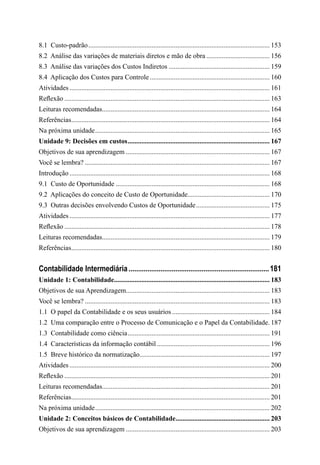8.1  Custo-padrão........................................................................................................... 153
8.2  Análise das variações de materiais diretos e mão de obra...................................... 156
8.3  Análise das variações dos Custos Indiretos............................................................ 159
8.4  Aplicação dos Custos para Controle....................................................................... 160
Atividades...................................................................................................................... 161
Reflexão......................................................................................................................... 163
Leituras recomendadas................................................................................................... 164
Referências..................................................................................................................... 164
Na próxima unidade....................................................................................................... 165
Unidade 9: Decisões em custos.................................................................................... 167
Objetivos de sua aprendizagem..................................................................................... 167
Você se lembra?............................................................................................................. 167
Introdução...................................................................................................................... 168
9.1  Custo de Oportunidade........................................................................................... 168
9.2  Aplicações do conceito de Custo de Oportunidade................................................. 170
9.3  Outras decisões envolvendo Custos de Oportunidade............................................ 175
Atividades...................................................................................................................... 177
Reflexão......................................................................................................................... 178
Leituras recomendadas................................................................................................... 179
Referências..................................................................................................................... 180
Contabilidade Intermediária............................................................................181
Unidade 1: Contabilidade........................................................................................... 183
Objetivos de sua Aprendizagem..................................................................................... 183
Você se lembra?............................................................................................................. 183
1.1  O papel da Contabilidade e os seus usuários.......................................................... 184
1.2  Uma comparação entre o Processo de Comunicação e o Papel da Contabilidade.. 187
1.3  Contabilidade como ciência.................................................................................... 191
1.4  Características da informação contábil................................................................... 196
1.5  Breve histórico da normatização............................................................................. 197
Atividades...................................................................................................................... 200
Reflexão......................................................................................................................... 201
Leituras recomendadas................................................................................................... 201
Referências..................................................................................................................... 201
Na próxima unidade....................................................................................................... 202
Unidade 2: Conceitos básicos de Contabilidade........................................................ 203
Objetivos de sua aprendizagem..................................................................................... 203
 