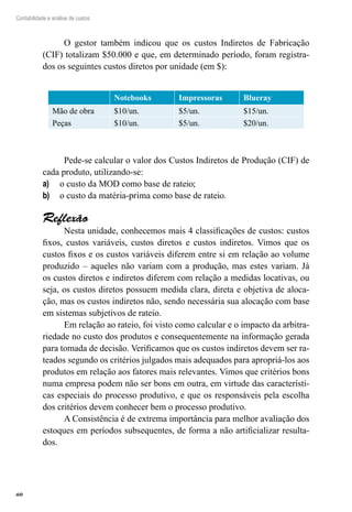 60
Contabilidade e análise de custos
O gestor também indicou que os custos Indiretos de Fabricação
(CIF) totalizam $50.000 e que, em determinado período, foram registra-
dos os seguintes custos diretos por unidade (em $):
Notebooks Impressoras Blueray
Mão de obra $10/un. $5/un. $15/un.
Peças $10/un. $5/un. $20/un.
Pede-se calcular o valor dos Custos Indiretos de Produção (CIF) de
cada produto, utilizando-se:
o custo da MOD como base de rateio;a)	
o custo da matéria-prima como base de rateio.b)	
Reflexão
Nesta unidade, conhecemos mais 4 classificações de custos: custos
fixos, custos variáveis, custos diretos e custos indiretos. Vimos que os
custos fixos e os custos variáveis diferem entre si em relação ao volume
produzido – aqueles não variam com a produção, mas estes variam. Já
os custos diretos e indiretos diferem com relação a medidas locativas, ou
seja, os custos diretos possuem medida clara, direta e objetiva de aloca-
ção, mas os custos indiretos não, sendo necessária sua alocação com base
em sistemas subjetivos de rateio.
Em relação ao rateio, foi visto como calcular e o impacto da arbitra-
riedade no custo dos produtos e consequentemente na informação gerada
para tomada de decisão. Verificamos que os custos indiretos devem ser ra-
teados segundo os critérios julgados mais adequados para apropriá-los aos
produtos em relação aos fatores mais relevantes. Vimos que critérios bons
numa empresa podem não ser bons em outra, em virtude das característi-
cas especiais do processo produtivo, e que os responsáveis pela escolha
dos critérios devem conhecer bem o processo produtivo.
A Consistência é de extrema importância para melhor avaliação dos
estoques em períodos subsequentes, de forma a não artificializar resulta-
dos.
 