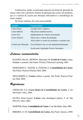 61
EAD-10-CC3.1
Custos para avaliação de estoques: custeio por absorção – Unidade 3
Conhecemos, ainda, os principais aspectos da forma de apuração de
custos, entre elas o primeiro sistema de apuração dos custos aos produtos,
que é o sistema de custeio por absorção utilizando-se a metodologia do
rateio simples.
De forma sintética, foi visto nesta unidade:
Assunto Característica
Custo Direto Locação clara e objetiva
Custo Indireto Não possui medida locativa.
Custo Fixo Independente do volume de produção
Custo Variável Varia com o volume de produção.
Custeio por Absorção
Aloca todos os custos aos produtos e somente eles.
Uso de Rateio com ou sem departamentalização
Aceito pela Legislação Fiscal e Societária
Leituras recomendadas
HANSEN, Don R.; MOWEN, Maryanne M. Gestão de Custos: conta-
bilidade e controle. São Paulo: Pioneira Thomson Learning, 2001.
HORNGREN C.; DATAR, S.; FOSTER, G. Contabilidade de Custos.
São Paulo: Pearson Prantice Hall, 2004.
MEGLIORINI, E. Custos: análise e gestão. São Paulo: Pearson Pran-
tice Hall, 2006.
Referências
CREPALDI; S.A. Curso básico de Contabilidade de Custos. 4. ed.
São Paulo: Atlas, 2009.
DUTRA, René Gomes. Custos: uma abordagem prática. 5. ed. São
PAULO: Atlas, 2003.
MARTINS, Eliseu. Contabilidade de Custos. 9. ed. São Paulo:Atlas, 2003.
RIBEIRO, O. M. Contabilidade de Custos. São Paulo: Saraiva, 2009.
 
