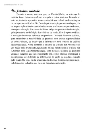 62
Contabilidade e análise de custos
Na próxima unidade
Durante o curso, veremos que, na Contabilidade, os sistemas de
custeio foram desenvolvendo-se um após o outro, cada um baseado no
anterior, tentando aproveitar suas características e reduzir as desvantagens
ou os aspectos criticados. No Custeio por Absorção por rateio simples, vi-
mos que a aplicação dos custos indiretos aos produtos é um passo simples,
mas que a alocação dos custos indiretos exige um pouco mais de atenção,
principalmente na definição dos critérios de rateio. Este é o ponto crítico:
a alocação dos custos indiretos aos produtos. Deve ser feita com cuidado,
para minimizar a possibilidade de produtos com custos superavaliados
ou sub-avaliados, de modo que a informação para tomada de decisão
seja prejudicada. Neste contexto, o sistema de Custeio por Absorção foi
um pouco mais trabalhado, resultando em sua ramificação: o Custeio por
Absorção com Departamentalização. Este método é assunto da próxima
unidade: veremos que seu surgimento tem como objetivo minimizar a
possibilidade de distorção de informação do custo do produto causada
pelo rateio. Ou seja, existe uma maneira de obter distribuição mais racio-
nal dos custos indiretos: por meio da departamentalização.
 