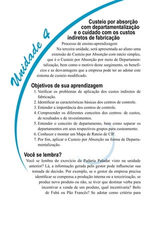 Unidade4
Custeio por absorção
com departamentalização
e o cuidado com os custos
indiretos de fabricação
Processo de ensino-aprendizagem
Na terceira unidade, será apresentada ao aluno uma
extensão do Custeio por Absorção com rateio simples,
que é o Custeio por Absorção por meio de Departamen-
talização, bem como o motivo deste surgimento, os benefí-
cios e as desvantagens que a empresa pode ter ao adotar este
sistema de custeio modificado.
Objetivos de sua aprendizagem
Verificar os problemas de aplicação dos custos indiretos de1.	
fabricação.
Identificar as características básicas dos centros de controle.2.	
Entender a importância dos centros de controle.3.	
Compreender os diferentes conceitos dos centros: de custos,4.	
de resultados e de investimentos.
Entender o conceito de departamento, bem como separar os5.	
departamentos em seus respectivos grupos para custeamento.
Conhecer e montar um Mapa de Rateio de CIF.6.	
Por fim, aplicar o Custeio por Absorção na forma de Departa-7.	
mentalização.
Você se lembra?
Você se lembra do exercício da Padaria Paladar visto na unidade
anterior? Lá, a informação gerada pelo gestor pode influenciar sua
tomada de decisão. Por exemplo, se o gestor da empresa precisa
identificar se compensa a produção interna ou a terceirização, se
produz novo produto ou não, se tiver que destinar verba para
incentivar a venda de um produto, qual incentivaria? Bolo
de Fubá ou Pão Francês? Se adotar como critério para
 