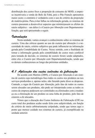64
Contabilidade e análise de custos
distribuição dos custos fixos a proporção de consumo de MOD, a empre-
sa incentivaria a venda do Bolo de Fubá, pois o Pão Francês apresentou
maior custo; o contrário é verdadeiro com o uso do critério da proporção
de matéria-prima. Para evitar falhas na informação gerada, os sistemas de
custeio passaram a desenvolver aspectos que minimizassem os efeitos do
rateio subjetivo – um deles é o Custeio por Absorção com Departamenta-
lização, que será apresentado a seguir.
Introdução
Nesta unidade, vamos avançar o conhecimento sobre os sistemas de
custeio. Uma das críticas quanto ao uso do custeio por absorção é a ne-
cessidade de rateio, critério subjetivo que pode influenciar na informação
gerada pela Contabilidade de Custos. Nesse sentido, com a finalidade de
tornar a informação gerada pela contabilidade de custos mais confiável
para tomada de decisão, os sistemas de custeio foram sendo adaptados,
entre eles o Custeio por Absorção com Departamentalização, sendo que
os demais conheceremos ao longo das próximas unidades.
Aplicação dos custos indiretos de fabricação4.1 
De acordo com Martins (2009), o Custeio por Absorção é um siste-
ma de custeio cuja metodologia foca todos os custos nos produtos ou nos
serviços produzidos e, apenas neles, não fazendo parte disso as despesas.
Contudo, a regra do Custeio por Absorção, pelo fato de todos os custos
serem alocados aos produtos, não pode ser interpretada como se todos os
custos da empresa pudessem ser controlados ou eliminados com a mudan-
ça ou a eliminação de um produto ou uma linha de produto, pelo fato de
estarem a ele alocados.
Vimos que a alocação dos Custos Indiretos de Fabricação (CIF) no
custo total dos produtos acaba sendo feita com subjetividade, em função
do critério de rateio arbitrariamente estipulado, sendo que temos aqui o
ponto que merece cuidado nos sistemas de custeio, já exemplificado na
unidade anterior.
 