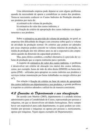 65
EAD-10-CC3.1
Custeio por absorção com departamentalização e o cuidado com os custos indiretos de fabricação – Unidade 4
Uma determinada empresa pode deparar-se com alguns problemas
quando da necessidade de apurar e contabilizar os custos dos produtos.
Torna-se necessário conhecer os Custos Indiretos de Produção alocados
aos produtos por meio de:
a) estimativa do volume de produção;
b) estimativa do valor dos custos indiretos; e
c) fixação do critério de apropriação dos custos indiretos aos depar-
tamentos e aos produtos.
Sobre a estimativa ou previsão do volume de produção, no geral, as
empresas têm dificuldade de chegar a um consenso sobre qual é o volume
de atividade da produção normal. Os critérios que podem ser adotados
por essas empresas podem consistir no volume máximo de produção, na
média de produção dos três últimos anos ou até a expectativa dos empre-
sários quando da dimensão da capacidade produtiva.
Mas, para efeitos contábeis, a melhor alternativa é a previsão do vo-
lume de produção que se espera realmente para o período.
A respeito da estimativa do valor dos custos indiretos, o problema
é desenvolver um critério de alocação (ou rateio) dos custos indiretos,
como, por exemplo, horas de mão de obra direta (HMOD) ou horas-má-
quina (HM) – utilizadas para apropriar os custos indiretos aos produtos e
serviços (ratear manutenção por horas trabalhadas ou energia elétrica por
m2).
Em relação à fixação do critério ou base de rateio de apropriação
dos custos indiretos aos departamentos e aos produtos, o grande problema
é respeitar os critérios adotados e utilizá-los de maneira consistente.
Conceitos de Departamento e sua classificação4.2 
De acordo com Martins (2003), departamento é a unidade mínima
administrativa para a Contabilidade de Custos, representada por pessoas e
máquinas, em que se desenvolvem atividades homogêneas. Deve sempre
haver um responsável para cada departamento, os quais podem ser cons-
tituídos por pessoas e máquinas ou apenas por pessoas e, teoricamente,
apenas por máquinas. Vejam alguns exemplos de Departamentos:
 