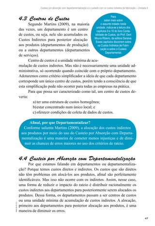 67
EAD-10-CC3.1
Custeio por absorção com departamentalização e o cuidado com os custos indiretos de fabricação – Unidade 4
Centros de Custos4.3 
Segundo Martins (2009), na maioria
das vezes, um departamento é um centro
de custos, ou seja, nele são acumulados os
Custos Indiretos para posterior alocação
aos produtos (departamentos de produção)
ou a outros departamentos (departamentos
de serviços).
Centro de custos é a unidade mínima de acu-
mulação de custos indiretos. Mas não é necessariamente uma unidade ad-
ministrativa, só ocorrendo quando coincide com o próprio departamento.
Adotaremos como critério simplificador a ideia de que cada departamento
corresponde um único centro de custos, porém tendo a consciência de que
esta simplificação pode não ocorrer para todas as empresas na prática.
Para que possa ser caracterizado como tal, um centro de custos de-
veria:
ter uma estrutura de custos homogênea;a)	
estar concentrado num único local; eb)	
oferecer condições de coleta de dados de custos.c)	
Para
saber mais sobre
o assunto tratado nesta
unidade, indica-se a leitura dos
capítulos 9 e 10 do livro Conta-
bilidade de Custos, do Prof. Osni
Moura Ribeiro, da editora Saraiva.
Esses capítulos discorrem sobre
os Custos Indiretos de Fabri-
cação e sobre o Custeio
Departamental.
Afinal, por que Departamentalizar?
Conforme salienta Martins (2009), a alocação dos custos indiretos
aos produtos por meio do uso do Custeio por Absorção com Departa-
mentalização é uma maneira de cometer menos injustiças e de dimi-
nuir as chances de erros maiores no uso dos critérios de rateio.
Custeio por Absorção com Departamentalização4.4 
Por que estamos falando em departamentos ou departamentaliza-
ção? Porque temos custos diretos e indiretos. Os custos que são diretos
não têm problemas em alocá-los aos produtos, afinal são perfeitamente
identificáveis. Mas isso não ocorre com os indiretos. Assim, nesse caso,
uma forma de reduzir o impacto do rateio é distribuir racionalmente os
custos indiretos aos departamentos para posteriormente serem alocados os
produtos. Dessa forma, os departamentos passam a ser centros de custos
ou uma unidade mínima de acumulação de custos indiretos. A alocação,
primeiro aos departamentos para posterior alocação aos produtos, é uma
maneira de diminuir os erros.
 